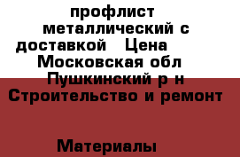 профлист  металлический с доставкой › Цена ­ 520 - Московская обл., Пушкинский р-н Строительство и ремонт » Материалы   